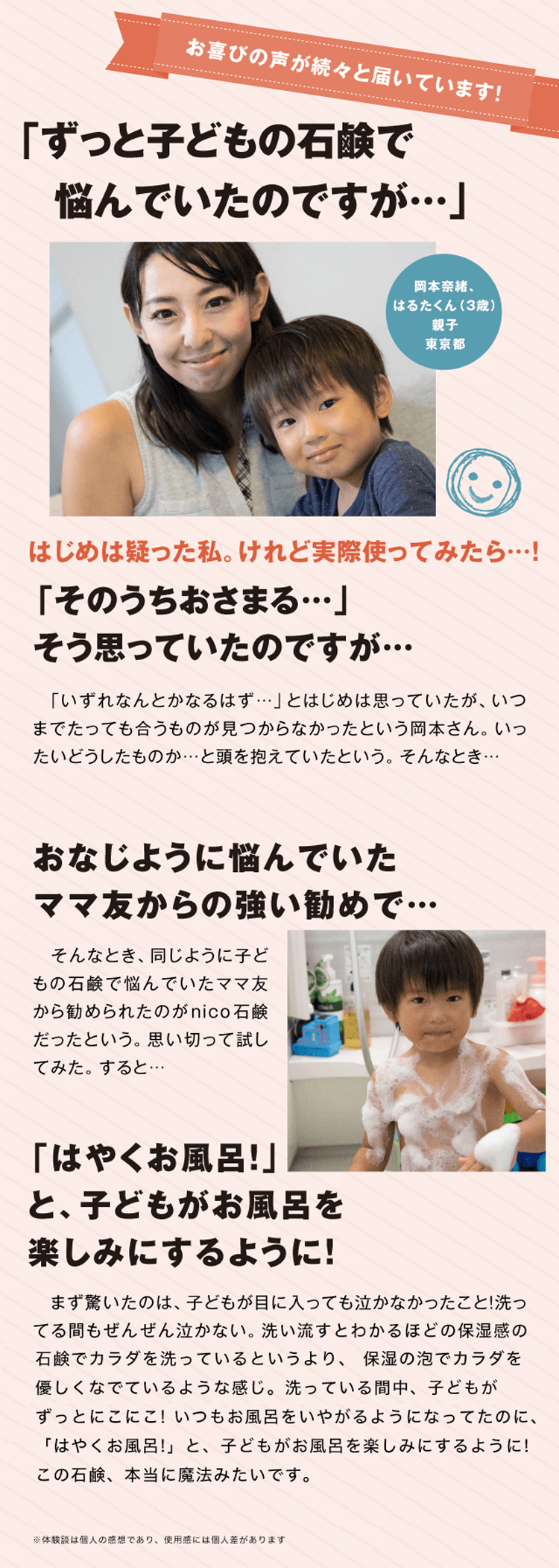 「カサカサだった子どもの肌がこの1つの石鹸で…!」はじめは疑った私。けれど使ってみたら…！「そのうちおさまる…」そう思っていた子どもの肌が、どんどんポツポツ、カサカサで…はるたくんが「かゆい、かゆい！」と言い出したのは3歳になったばかりの頃。病院でもらった保湿剤をつけても「かゆい、かゆい！」となかなか改善されなかった。「いずれおさまってくれる」とはじめは思っていたが、いつまでたっても肌の赤みは変わらない。いったいどうしたものか…と頭を抱えていたという。そんなとき…子どものカサカサで悩んでいたママ友からの強い勧めで…そんなとき、同じように子どものカサカサやムズムズ、「かゆい、かゆい…！」とつらそうな子どもに頭を痛めていたママ友から勧められたのがnico石鹸だったという。「子どもが『かゆい！』ってぜんぜん言わなくなったの！」と喜ぶママ友。思い切って試してみた。すると…カサカサ、ムズムズでいつもつらそうだった子どもが本当にこの石鹸１つで…まず驚いたのは、子どもが目に入っても泣かなかったこと！洗ってる間もぜんぜん泣かない。洗い流しながら「あ。つるつる、すべすべだ！」とわかるほどの保湿感の違い！でカラダを洗っているというより、保湿の泡でカラダを優しくなでているような感じ。洗っている間中、子どもがずっとにこにこ！もムズムズが消えるのかまだ不安だった。ところが、翌日、子どもがかゆがらない！頬のカサカサ、背中の赤みが…！ 触るとしっとり！もっちり！の肌。いつもお風呂をいやがるようになってたのに、「はやくお風呂！」と、子どもがお風呂を楽しみにするように！この石鹸、本当に魔法みたいです。絶対に手放せません。